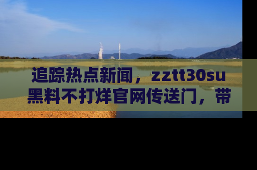 追踪热点新闻,zztt30su黑料不打烊官网传送门,带你进入吃瓜新世界!