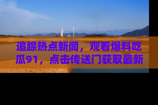 追踪热点新闻,观看爆料吃瓜91,点击传送门获取最新更新!