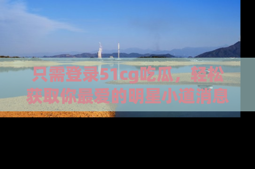 只需登录51cg吃瓜,轻松获取你最爱的明星小道消息!