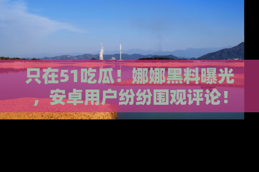 只在51吃瓜!娜娜黑料曝光,安卓用户纷纷围观评论!
