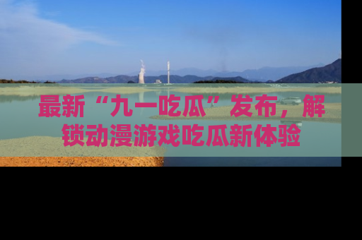 最新“九一吃瓜”发布,解锁动漫游戏吃瓜新体验