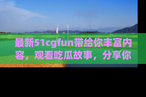 最新51cgfun带给你丰富内容,观看吃瓜故事,分享你的感受!
