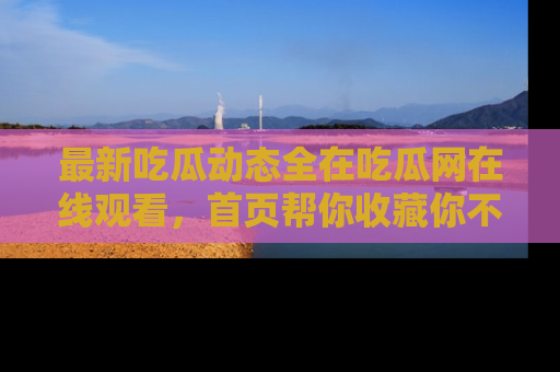 最新吃瓜动态全在吃瓜网在线观看,首页帮你收藏你不能错过的精彩!