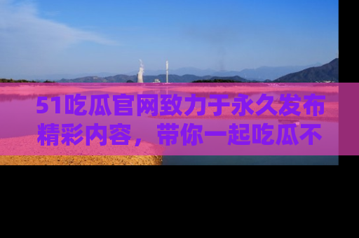 51吃瓜官网致力于永久发布精彩内容,带你一起吃瓜不停歇!