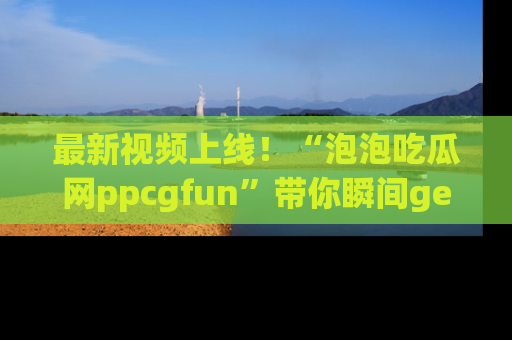 最新视频上线！“泡泡吃瓜网ppcgfun”带你瞬间get吃瓜圈的秘密