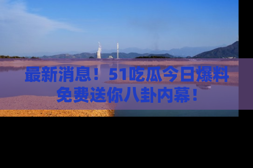 最新消息！51吃瓜今日爆料免费送你八卦内幕！