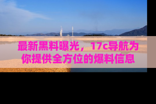 最新黑料曝光,17c导航为你提供全方位的爆料信息