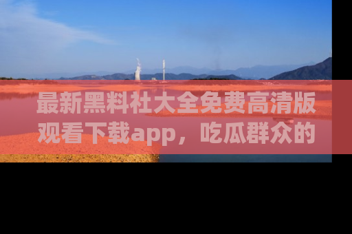 最新黑料社大全免费高清版观看下载app,吃瓜群众的必备神器