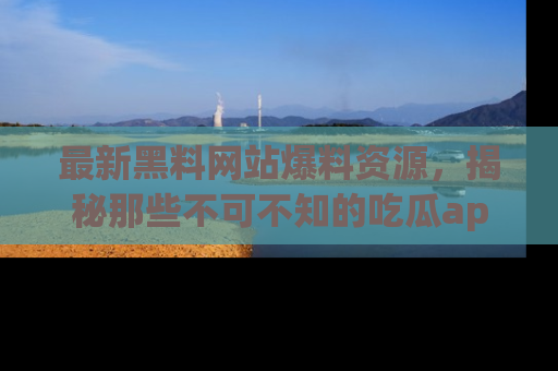 最新黑料网站爆料资源,揭秘那些不可不知的吃瓜app!