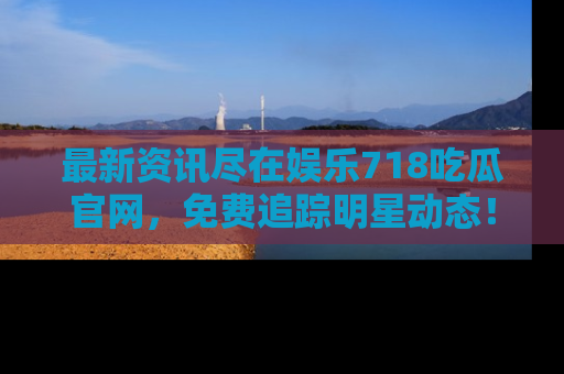 最新资讯尽在娱乐718吃瓜官网，免费追踪明星动态！