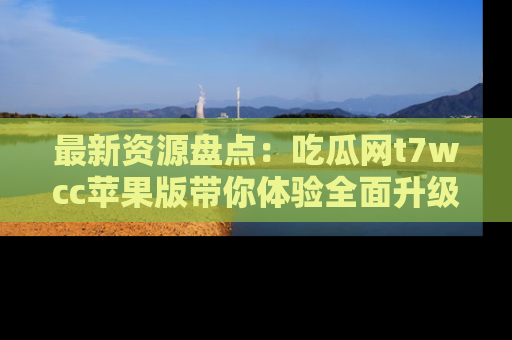 最新资源盘点：吃瓜网t7wcc苹果版带你体验全面升级