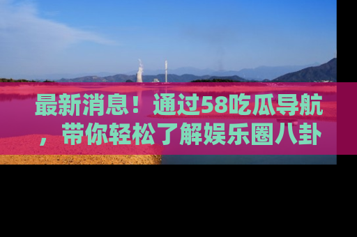 最新消息！通过58吃瓜导航，带你轻松了解娱乐圈八卦动态！